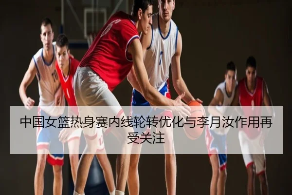 中国女篮热身赛内线轮转优化与李月汝作用再受关注