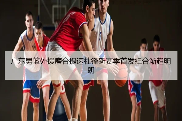 广东男篮外援磨合提速杜锋新赛季首发组合渐趋明朗