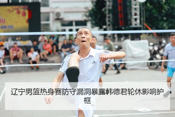 辽宁男篮热身赛防守漏洞暴露韩德君轮休影响护框