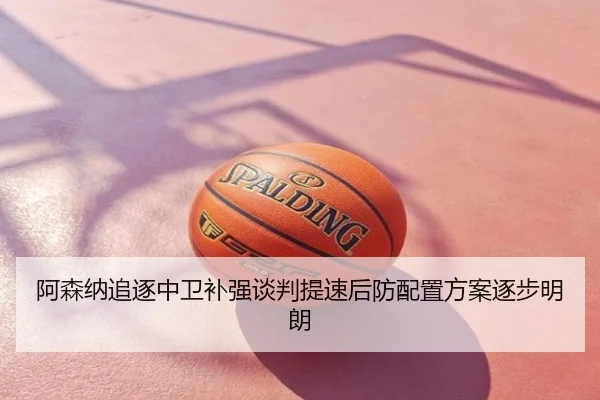 阿森纳追逐中卫补强谈判提速后防配置方案逐步明朗