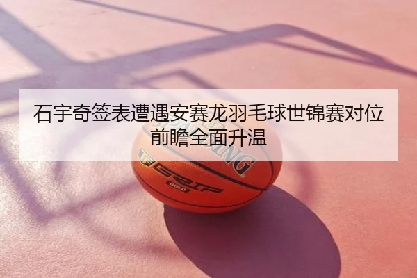 石宇奇签表遭遇安赛龙羽毛球世锦赛对位前瞻全面升温