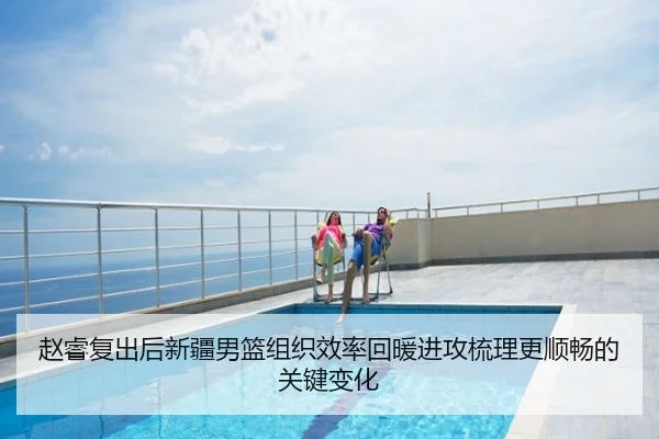 赵睿复出后新疆男篮组织效率回暖进攻梳理更顺畅的关键变化